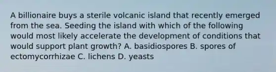 A billionaire buys a sterile volcanic island that recently emerged from the sea. Seeding the island with which of the following would most likely accelerate the development of conditions that would support plant growth? A. basidiospores B. spores of ectomycorrhizae C. lichens D. yeasts