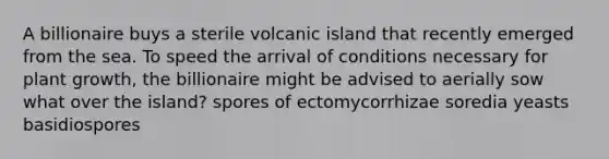 A billionaire buys a sterile volcanic island that recently emerged from the sea. To speed the arrival of conditions necessary for plant growth, the billionaire might be advised to aerially sow what over the island? spores of ectomycorrhizae soredia yeasts basidiospores