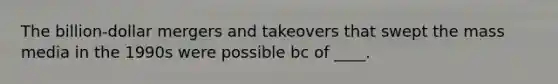 The billion-dollar mergers and takeovers that swept the mass media in the 1990s were possible bc of ____.