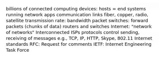 billions of connected computing devices: hosts = end systems running network apps communication links fiber, copper, radio, satellite transmission rate: bandwidth packet switches: forward packets (chunks of data) routers and switches Internet: "network of networks" Interconnected ISPs protocols control sending, receiving of messages e.g., TCP, IP, HTTP, Skype, 802.11 Internet standards RFC: Request for comments IETF: Internet Engineering Task Force