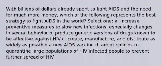 With billions of dollars already spent to fight AIDS and the need for much more money, which of the following represents the best strategy to fight AIDS in the world? Select one: a. increase preventive measures to slow new infections, especially changes in sexual behavior b. produce generic versions of drugs known to be affective against HIV c. create, manufacture, and distribute as widely as possible a new AIDS vaccine d. adopt policies to quarantine large populations of HIV infected people to prevent further spread of HIV