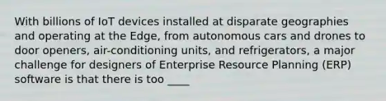 With billions of IoT devices installed at disparate geographies and operating at the Edge, from autonomous cars and drones to door openers, air-conditioning units, and refrigerators, a major challenge for designers of Enterprise Resource Planning (ERP) software is that there is too ____