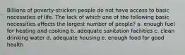 Billions of poverty-stricken people do not have access to basic necessities of life. The lack of which one of the following basic necessities affects the largest number of people? a. enough fuel for heating and cooking b. adequate sanitation facilities c. clean drinking water d. adequate housing e. enough food for good health