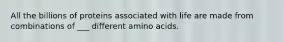 All the billions of proteins associated with life are made from combinations of ___ different amino acids.