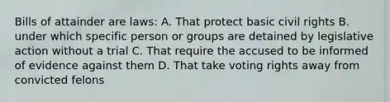 Bills of attainder are laws: A. That protect basic civil rights B. under which specific person or groups are detained by legislative action without a trial C. That require the accused to be informed of evidence against them D. That take voting rights away from convicted felons