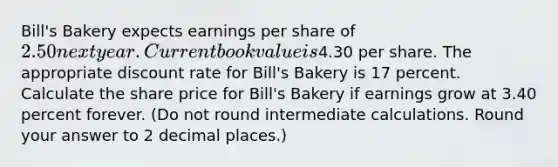 Bill's Bakery expects earnings per share of 2.50 next year. Current book value is4.30 per share. The appropriate discount rate for Bill's Bakery is 17 percent. Calculate the share price for Bill's Bakery if earnings grow at 3.40 percent forever. (Do not round intermediate calculations. Round your answer to 2 decimal places.)