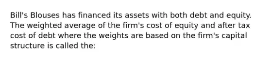 Bill's Blouses has financed its assets with both debt and equity. The weighted average of the firm's cost of equity and after tax cost of debt where the weights are based on the firm's capital structure is called the: