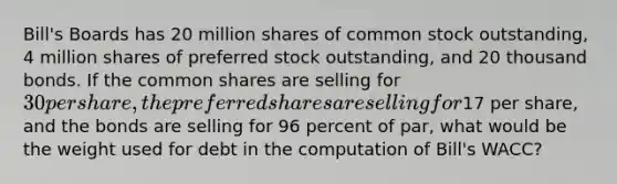 Bill's Boards has 20 million shares of common stock outstanding, 4 million shares of preferred stock outstanding, and 20 thousand bonds. If the common shares are selling for 30 per share, the preferred shares are selling for17 per share, and the bonds are selling for 96 percent of par, what would be the weight used for debt in the computation of Bill's WACC?