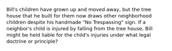 Bill's children have grown up and moved away, but the tree house that he built for them now draws other neighborhood children despite his handmade "No Trespassing" sign. If a neighbor's child is injured by falling from the tree house, Bill might be held liable for the child's injuries under what legal doctrine or principle?