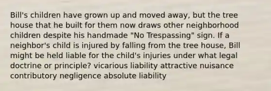 Bill's children have grown up and moved away, but the tree house that he built for them now draws other neighborhood children despite his handmade "No Trespassing" sign. If a neighbor's child is injured by falling from the tree house, Bill might be held liable for the child's injuries under what legal doctrine or principle? vicarious liability attractive nuisance contributory negligence absolute liability