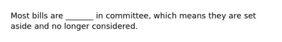 Most bills are _______ in committee, which means they are set aside and no longer considered.