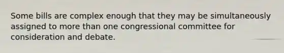 Some bills are complex enough that they may be simultaneously assigned to more than one congressional committee for consideration and debate.