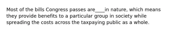 Most of the bills Congress passes are____in nature, which means they provide benefits to a particular group in society while spreading the costs across the taxpaying public as a whole.