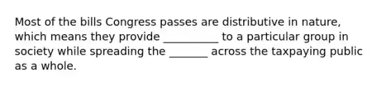 Most of the bills Congress passes are distributive in nature, which means they provide __________ to a particular group in society while spreading the _______ across the taxpaying public as a whole.