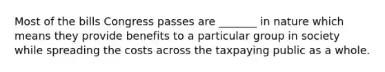 Most of the bills Congress passes are _______ in nature which means they provide benefits to a particular group in society while spreading the costs across the taxpaying public as a whole.