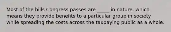 Most of the bills Congress passes are _____ in nature, which means they provide benefits to a particular group in society while spreading the costs across the taxpaying public as a whole.