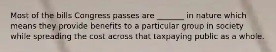 Most of the bills Congress passes are _______ in nature which means they provide benefits to a particular group in society while spreading the cost across that taxpaying public as a whole.