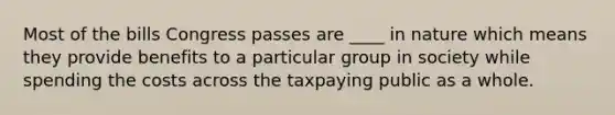 Most of the bills Congress passes are ____ in nature which means they provide benefits to a particular group in society while spending the costs across the taxpaying public as a whole.