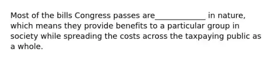 Most of the bills Congress passes are_____________ in nature, which means they provide benefits to a particular group in society while spreading the costs across the taxpaying public as a whole.