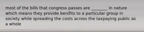 most of the bills that congress passes are ________ in nature which means they provide benifits to a particular group in society while spreading the costs across the taxpaying public as a whole