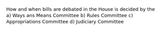 How and when bills are debated in the House is decided by the a) Ways ans Means Committee b) Rules Committee c) Appropriations Committee d) Judiciary Committee