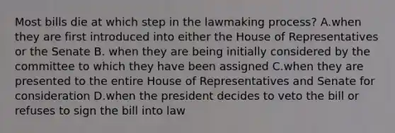 Most bills die at which step in the lawmaking process? A.when they are first introduced into either the House of Representatives or the Senate B. when they are being initially considered by the committee to which they have been assigned C.when they are presented to the entire House of Representatives and Senate for consideration D.when the president decides to veto the bill or refuses to sign the bill into law