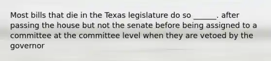 Most bills that die in the Texas legislature do so ______. after passing the house but not the senate before being assigned to a committee at the committee level when they are vetoed by the governor