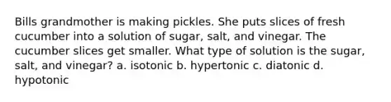 Bills grandmother is making pickles. She puts slices of fresh cucumber into a solution of sugar, salt, and vinegar. The cucumber slices get smaller. What type of solution is the sugar, salt, and vinegar? a. isotonic b. hypertonic c. diatonic d. hypotonic