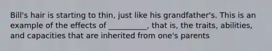 Bill's hair is starting to thin, just like his grandfather's. This is an example of the effects of __________, that is, the traits, abilities, and capacities that are inherited from one's parents