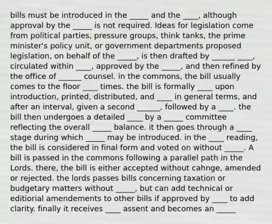 bills must be introduced in the _____ and the ____, although approval by the _____ is not required. Ideas for legislation come from political parties, pressure groups, think tanks, the prime minister's policy unit, or government departments proposed legislation, on behalf of the _____, is then drafted by ______ ____, circulated within ____, approved by the _____, and then refined by the office of ______ counsel. in the commons, the bill usually comes to the floor ____ times. the bill is formally ____ upon introduction, printed, distributed, and ____ in general terms, and after an interval, given a second ______, followed by a ____. the bill then undergoes a detailed ____ by a _____ committee reflecting the overall _____ balance. it then goes through a ____ stage during which _____ may be introduced. in the ____ reading, the bill is considered in final form and voted on without _____. A bill is passed in the commons following a parallel path in the Lords. there, the bill is either accepted without cahnge, amended or rejected. the lords passes bills concerning taxation or budgetary matters without _____, but can add technical or editiorial amendements to other bills if approved by ____ to add clarity. finally it receives ____ assent and becomes an _____