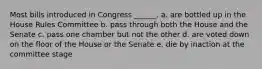 Most bills introduced in Congress ______. a. are bottled up in the House Rules Committee b. pass through both the House and the Senate c. pass one chamber but not the other d. are voted down on the floor of the House or the Senate e. die by inaction at the committee stage