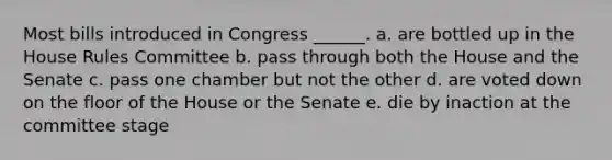 Most bills introduced in Congress ______. a. are bottled up in the House Rules Committee b. pass through both the House and the Senate c. pass one chamber but not the other d. are voted down on the floor of the House or the Senate e. die by inaction at the committee stage