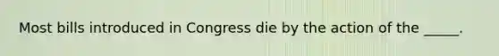 Most bills introduced in Congress die by the action of the _____.