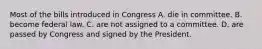 Most of the bills introduced in Congress A. die in committee. B. become federal law. C. are not assigned to a committee. D. are passed by Congress and signed by the President.