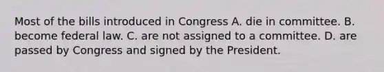 Most of the bills introduced in Congress A. die in committee. B. become federal law. C. are not assigned to a committee. D. are passed by Congress and signed by the President.