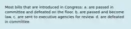 Most bills that are introduced in Congress: a. are passed in committee and defeated on the floor. b. are passed and become law. c. are sent to executive agencies for review. d. are defeated in committee.