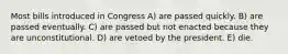 Most bills introduced in Congress A) are passed quickly. B) are passed eventually. C) are passed but not enacted because they are unconstitutional. D) are vetoed by the president. E) die.