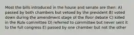 Most the bills introduced in the house and senate are then: A) passed by both chambers but vetoed by the president B) voted down during the amendment stage of the floor debate C) killed in the Rule committee D) referred to committee but never sent it to the full congress E) passed by one chamber but not the other