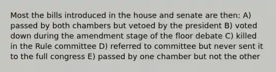 Most the bills introduced in the house and senate are then: A) passed by both chambers but vetoed by the president B) voted down during the amendment stage of the floor debate C) killed in the Rule committee D) referred to committee but never sent it to the full congress E) passed by one chamber but not the other