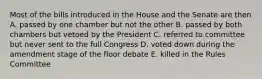 Most of the bills introduced in the House and the Senate are then A. passed by one chamber but not the other B. passed by both chambers but vetoed by the President C. referred to committee but never sent to the full Congress D. voted down during the amendment stage of the floor debate E. killed in the Rules Committee