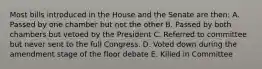 Most bills introduced in the House and the Senate are then: A. Passed by one chamber but not the other B. Passed by both chambers but vetoed by the President C. Referred to committee but never sent to the full Congress. D. Voted down during the amendment stage of the floor debate E. Killed in Committee