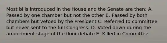 Most bills introduced in the House and the Senate are then: A. Passed by one chamber but not the other B. Passed by both chambers but vetoed by the President C. Referred to committee but never sent to the full Congress. D. Voted down during the amendment stage of the floor debate E. Killed in Committee