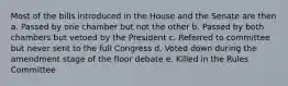 Most of the bills introduced in the House and the Senate are then a. Passed by one chamber but not the other b. Passed by both chambers but vetoed by the President c. Referred to committee but never sent to the full Congress d. Voted down during the amendment stage of the floor debate e. Killed in the Rules Committee