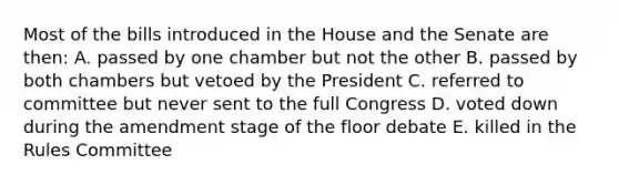 Most of the bills introduced in the House and the Senate are then: A. passed by one chamber but not the other B. passed by both chambers but vetoed by the President C. referred to committee but never sent to the full Congress D. voted down during the amendment stage of the floor debate E. killed in the Rules Committee