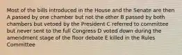 Most of the bills introduced in the House and the Senate are then A passed by one chamber but not the other B passed by both chambers but vetoed by the President C referred to committee but never sent to the full Congress D voted down during the amendment stage of the floor debate E killed in the Rules Committee