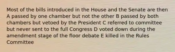 Most of the bills introduced in the House and the Senate are then A passed by one chamber but not the other B passed by both chambers but vetoed by the President C referred to committee but never sent to the full Congress D voted down during the amendment stage of the floor debate E killed in the Rules Committee