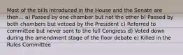 Most of the bills introduced in the House and the Senate are then... a) Passed by one chamber but not the other b) Passed by both chambers but vetoed by the President c) Referred to committee but never sent to the full Congress d) Voted down during the amendment stage of the floor debate e) Killed in the Rules Committee