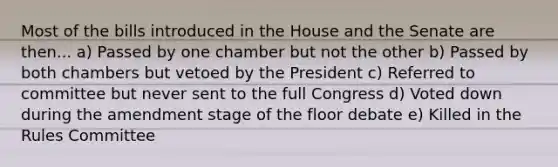 Most of the bills introduced in the House and the Senate are then... a) Passed by one chamber but not the other b) Passed by both chambers but vetoed by the President c) Referred to committee but never sent to the full Congress d) Voted down during the amendment stage of the floor debate e) Killed in the Rules Committee