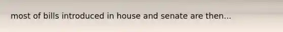 most of bills introduced in house and senate are then...