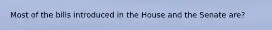Most of the bills introduced in the House and the Senate are?